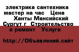 электрика сантехника. мастер на час › Цена ­ 100 - Ханты-Мансийский, Сургут г. Строительство и ремонт » Услуги   